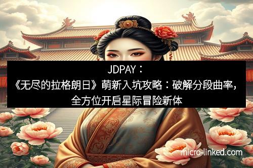 JDPAY:《无尽的拉格朗日》萌新入坑攻略:破解分段曲率,全方位开启星际冒险新体验